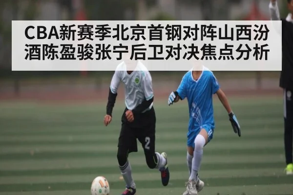CBA新赛季北京首钢对阵山西汾酒陈盈骏张宁后卫对决焦点分析