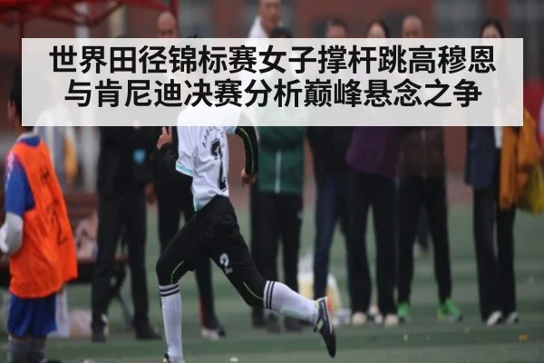 世界田径锦标赛女子撑杆跳高穆恩与肯尼迪决赛分析巅峰悬念之争