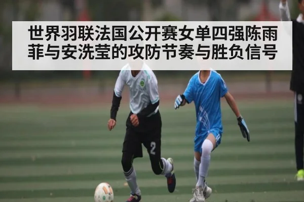 世界羽联法国公开赛女单四强陈雨菲与安洗莹的攻防节奏与胜负信号