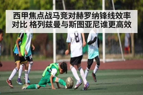 西甲焦点战马竞对赫罗纳锋线效率对比 格列兹曼与斯图亚尼谁更高效